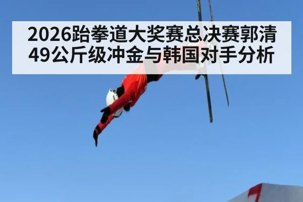 2026跆拳道大奖赛总决赛郭清49公斤级冲金与韩国对手分析